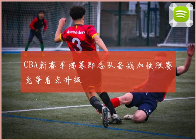 CBA新赛季揭幕即各队备战加快联赛竞争看点升级