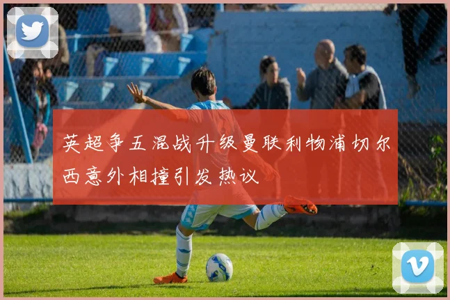 英超争五混战升级曼联利物浦切尔西意外相撞引发热议