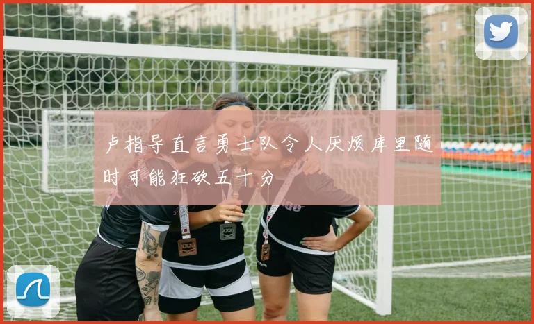 卢指导直言勇士队令人厌烦库里随时可能狂砍五十分