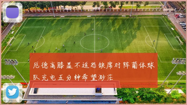 厄德高膝盖不适恐缺席对阵葡体球队充电五分钟希望渺茫