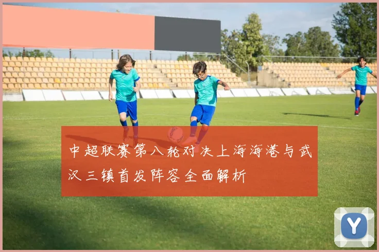 中超联赛第八轮对决上海海港与武汉三镇首发阵容全面解析