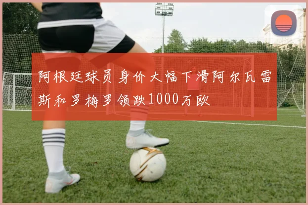 阿根廷球员身价大幅下滑阿尔瓦雷斯和罗梅罗领跌1000万欧