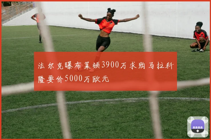 法尔克曝布莱顿3900万求购马拉科隆要价5000万欧元