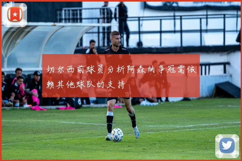 切尔西前球员分析阿森纳争冠需依赖其他球队的支持