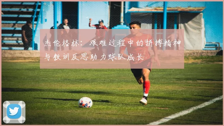 杰伦格林：艰难过程中的拼搏精神与教训反思助力球队成长