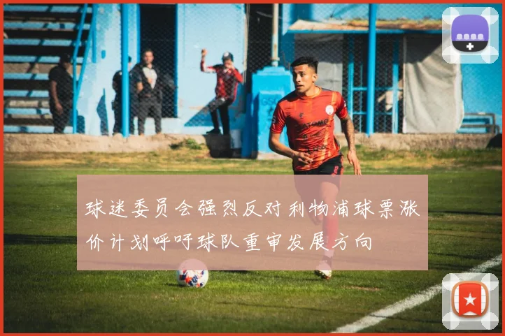球迷委员会强烈反对利物浦球票涨价计划呼吁球队重审发展方向