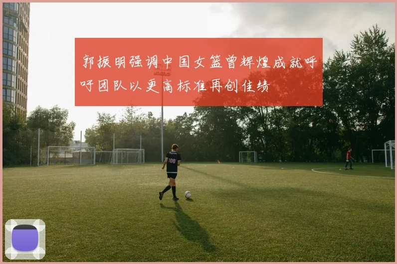 郭振明强调中国女篮曾辉煌成就呼吁团队以更高标准再创佳绩