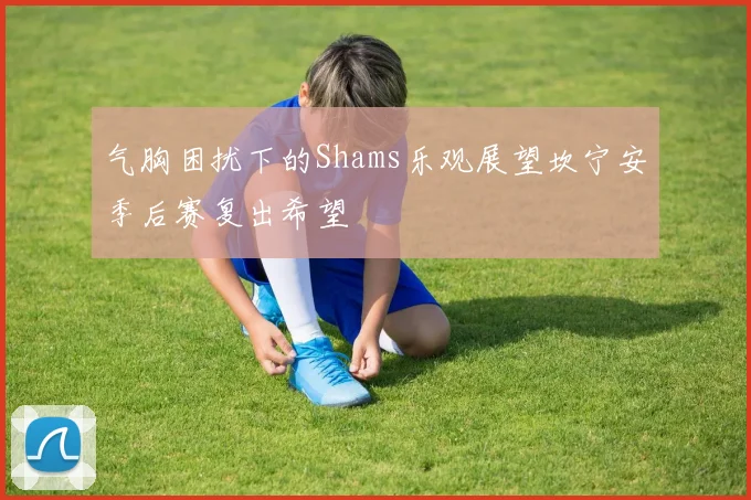 气胸困扰下的Shams乐观展望坎宁安季后赛复出希望