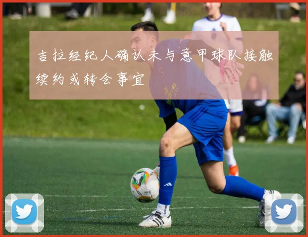 吉拉经纪人确认未与意甲球队接触续约或转会事宜