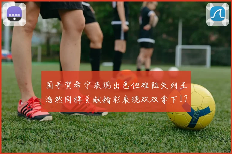 国手贺希宁表现出色但难阻失利王浩然同样贡献精彩表现双双拿下17分7板
