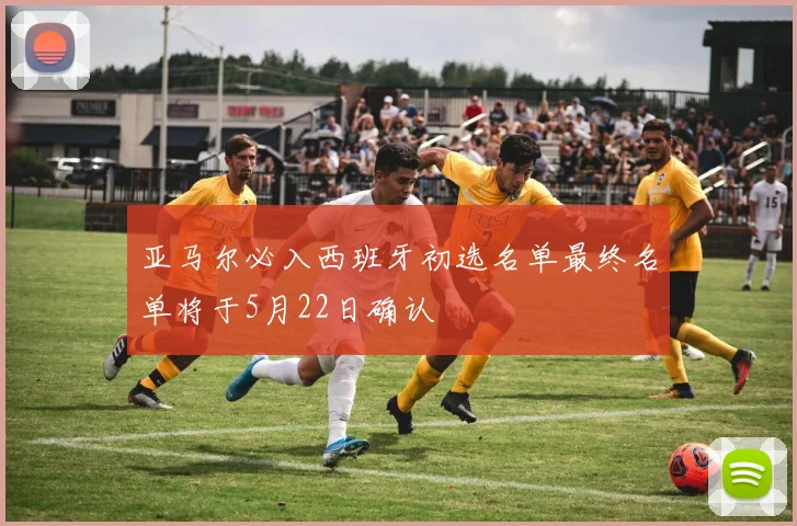 亚马尔必入西班牙初选名单最终名单将于5月22日确认