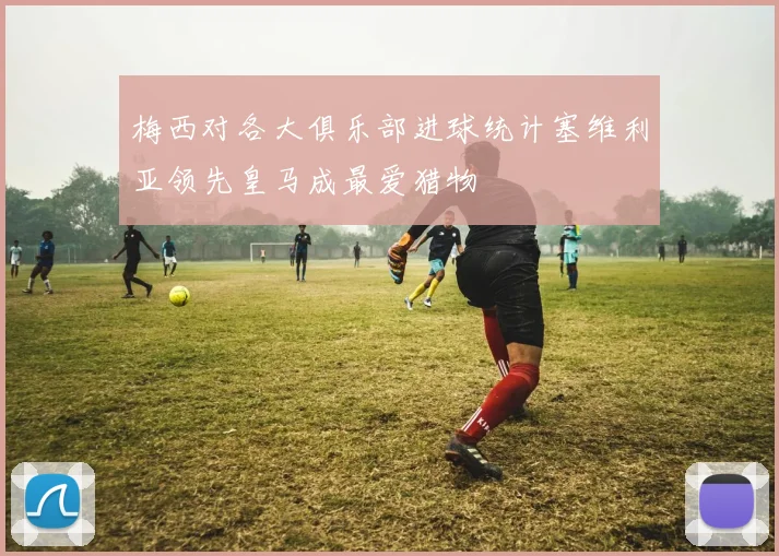 梅西对各大俱乐部进球统计塞维利亚领先皇马成最爱猎物