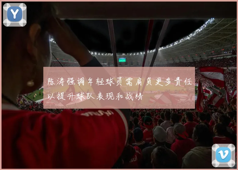 陈涛强调年轻球员需肩负更多责任以提升球队表现和战绩