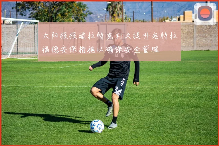 太阳报报道拉特克利夫提升老特拉福德安保措施以确保安全管理