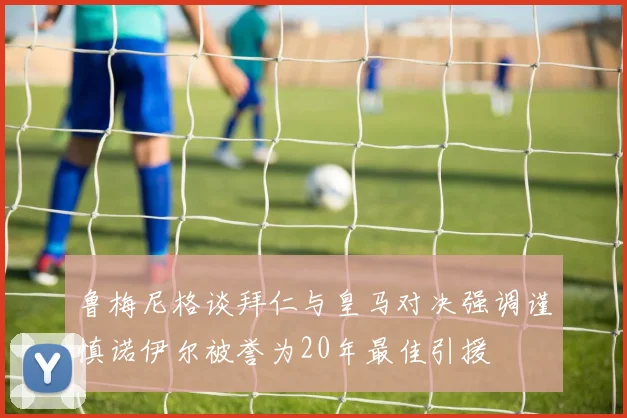 鲁梅尼格谈拜仁与皇马对决强调谨慎诺伊尔被誉为20年最佳引援