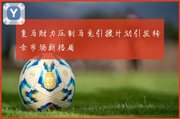 皇马财力压制马竞引援计划引发转会市场新格局